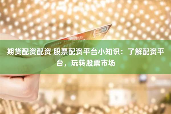 期货配资配资 股票配资平台小知识：了解配资平台，玩转股票市场