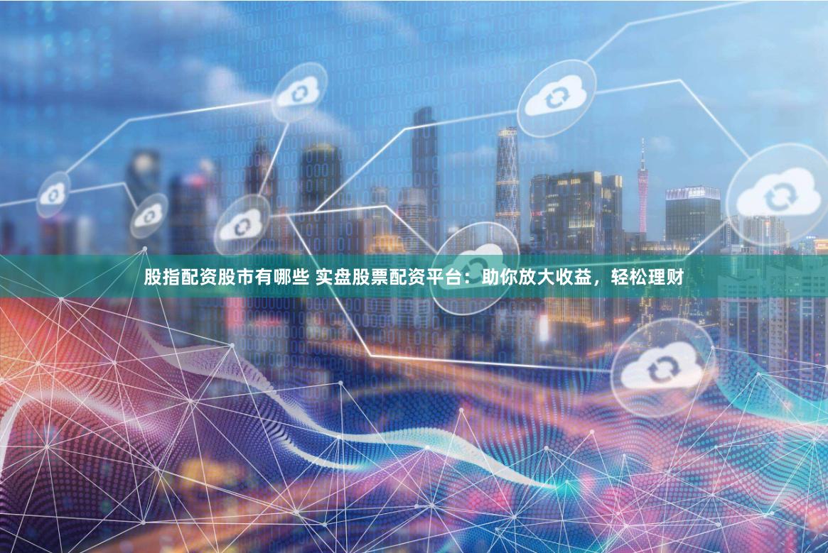 股指配资股市有哪些 实盘股票配资平台：助你放大收益，轻松理财