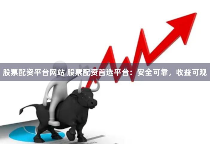股票配资平台网站 股票配资首选平台：安全可靠，收益可观