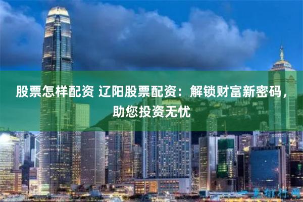 股票怎样配资 辽阳股票配资：解锁财富新密码，助您投资无忧