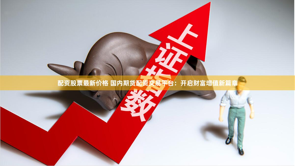 配资股票最新价格 国内期货配资交易平台：开启财富增值新篇章