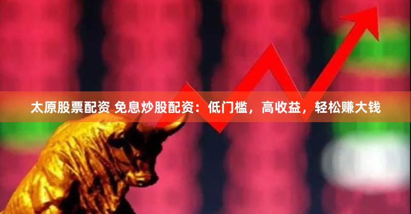 太原股票配资 免息炒股配资：低门槛，高收益，轻松赚大钱
