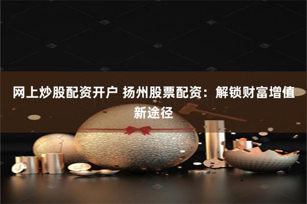网上炒股配资开户 扬州股票配资:解锁财富增值新途径