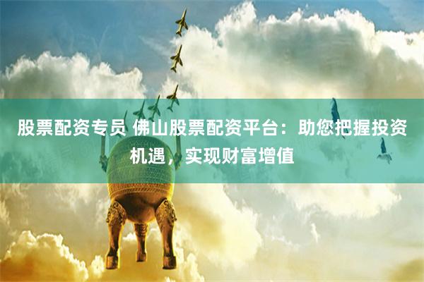 股票配资专员 佛山股票配资平台：助您把握投资机遇，实现财富增值