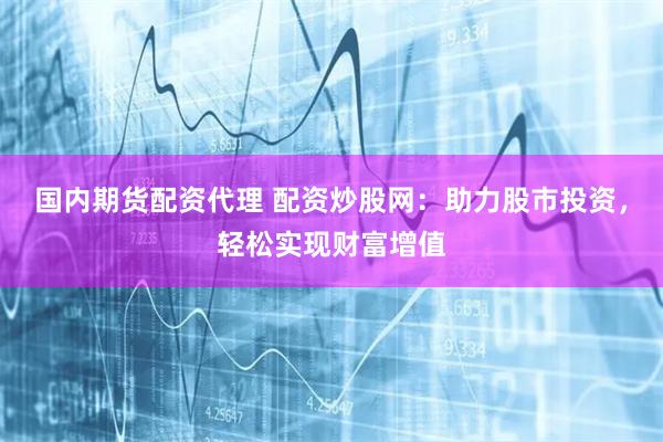 国内期货配资代理 配资炒股网：助力股市投资，轻松实现财富增值