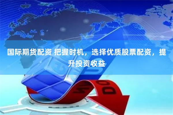 国际期货配资 把握时机，选择优质股票配资，提升投资收益