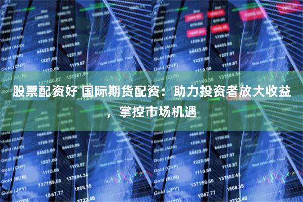 股票配资好 国际期货配资：助力投资者放大收益，掌控市场机遇